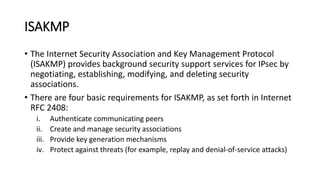 ISAKMP
• The Internet Security Association and Key Management Protocol
(ISAKMP) provides background security support services for IPsec by
negotiating, establishing, modifying, and deleting security
associations.
• There are four basic requirements for ISAKMP, as set forth in Internet
RFC 2408:
i. Authenticate communicating peers
ii. Create and manage security associations
iii. Provide key generation mechanisms
iv. Protect against threats (for example, replay and denial-of-service attacks)
 