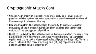 Cryptographic Attacks Cont.
• Chosen Ciphertext the attacker has the ability to decrypt chosen
portions of the ciphertext message and use the decrypted portion of
the message to discover the key.
• Chosen Plaintext the attacker has the ability to encrypt plaintext
messages of their choosing and can then analyze the ciphertext
output of the encryption algorithm.
• Meet in the Middle the attacker uses a known plaintext message. The
plain text is then encrypted using every possible key (k1), and the
equivalent ciphertext is decrypted using all possible keys (k2). When a
match is found, the corresponding pair (k1, k2) represents both
portions of the double encryption.
 