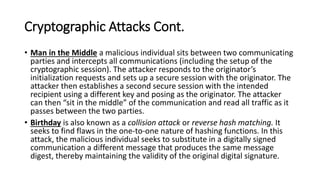 Cryptographic Attacks Cont.
• Man in the Middle a malicious individual sits between two communicating
parties and intercepts all communications (including the setup of the
cryptographic session). The attacker responds to the originator’s
initialization requests and sets up a secure session with the originator. The
attacker then establishes a second secure session with the intended
recipient using a different key and posing as the originator. The attacker
can then “sit in the middle” of the communication and read all traffic as it
passes between the two parties.
• Birthday is also known as a collision attack or reverse hash matching. It
seeks to find flaws in the one-to-one nature of hashing functions. In this
attack, the malicious individual seeks to substitute in a digitally signed
communication a different message that produces the same message
digest, thereby maintaining the validity of the original digital signature.
 