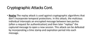 Cryptographic Attacks Cont.
• Replay The replay attack is used against cryptographic algorithms that
don’t incorporate temporal protections. In this attack, the malicious
individual intercepts an encrypted message between two parties
(often a request for authentication) and then later “replays” the
captured message to open a new session. This attack can be defeated
by incorporating a time stamp and expiration period into each
message.
 
