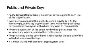 Public and Private Keys
• Public key cryptosystems rely on pairs of keys assigned to each user
of the cryptosystem.
• Every user maintains both a public key and a private key. As the
names imply, public key cryptosystem users make their public keys
freely available to anyone with whom they want to communicate.
• The mere possession of the public key by third parties does not
introduce any weaknesses into the cryptosystem.
• The private key, on the other hand, is reserved for the sole use of the
individual who owns the keys.
• It is never shared with any other cryptosystem user.
 