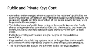Public and Private Keys Cont.
• Once the sender encrypts the message with the recipient’s public key, no
user (including the sender) can decrypt that message without knowing the
recipient’s private key (the second half of the public-private key pair used
to generate the message).
• This is the beauty of public key cryptography—public keys can be freely
shared using unsecured communications and then used to create secure
communications channels between users previously unknown to each
other.
• Public key cryptography entails a higher degree of computational
complexity.
• Keys used within public key systems must be longer than those used in
private key systems to produce cryptosystems of equivalent strengths.
• The following slides discuss the different public key cryptosystems
 