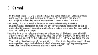 El Gamal
• In the last topic (4), we looked at how the Diffie-Hellman (DH) algorithm
uses large integers and modular arithmetic to facilitate the secure
exchange of secret keys over insecure communications channels.
• In 1985, Dr. T. El Gamal published an article describing how the
mathematical principles behind the DH key exchange algorithm could be
extended to support an entire public key cryptosystem used for encrypting
and decrypting messages.
• At the time of its release, the major advantage of El Gamal over the RSA
algorithm was that it was released into the public domain. Dr. El Gamal did
not obtain a patent on his extension of DH, and it is freely available for use
• The major disadvantage of the algorithm is that it doubles the length of any
message it encrypts which is not ideal when encrypting long messages or
data that will be transmitted over low bandwidth
 