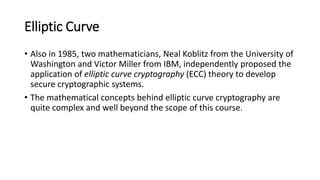 Elliptic Curve
• Also in 1985, two mathematicians, Neal Koblitz from the University of
Washington and Victor Miller from IBM, independently proposed the
application of elliptic curve cryptography (ECC) theory to develop
secure cryptographic systems.
• The mathematical concepts behind elliptic curve cryptography are
quite complex and well beyond the scope of this course.
 