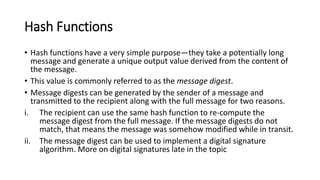 Hash Functions
• Hash functions have a very simple purpose—they take a potentially long
message and generate a unique output value derived from the content of
the message.
• This value is commonly referred to as the message digest.
• Message digests can be generated by the sender of a message and
transmitted to the recipient along with the full message for two reasons.
i. The recipient can use the same hash function to re-compute the
message digest from the full message. If the message digests do not
match, that means the message was somehow modified while in transit.
ii. The message digest can be used to implement a digital signature
algorithm. More on digital signatures late in the topic
 