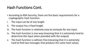 Hash Functions Cont.
• According to RSA Security, there are five basic requirements for a
cryptographic hash function:
i. The input can be of any length.
ii. The output has a fixed length.
iii. The hash function is relatively easy to compute for any input.
iv. The hash function is one-way (meaning that it is extremely hard to
determine the input when provided with the output)
v. The hash function is collision free (meaning that it is extremely
hard to find two messages that produce the same hash value).
 