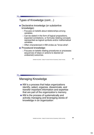 11
21
Abdisalam Issa-Salwe , College of Computer Science & Engineering, Taibah University
Types of Knowledge (cont…)
 Declarative knowledge (or substantive
knowledge):
 Focuses on beliefs about relationships among
variables.
 Can be stated in the form of logical propositions,
expected correlations, or formulas relating concepts
represented as logical symbols and/or mathematical
variables.
 Often characterized in KM circles as “know-what”.
 Procedural knowledge:
 Focuses on beliefs relating procedures or processes:
sequences of steps or actions to desired (or
undesired) outcomes.
22
Abdisalam Issa-Salwe , College of Computer Science & Engineering, Taibah University
Managing Knowledge
 KM is a process that helps organizations
identify, select, organize, disseminate, and
transfer important information and expertise
that are part of the organization’s memory.
 KM is the process of systematically and
actively managing and leveraging stores of
knowledge in an organization
 