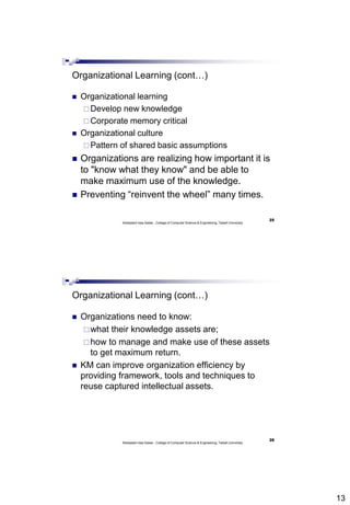 13
25
Abdisalam Issa-Salwe , College of Computer Science & Engineering, Taibah University
Organizational Learning (cont…)
 Organizational learning
 Develop new knowledge
 Corporate memory critical
 Organizational culture
 Pattern of shared basic assumptions
 Organizations are realizing how important it is
to "know what they know" and be able to
make maximum use of the knowledge.
 Preventing “reinvent the wheel” many times.
26
Abdisalam Issa-Salwe , College of Computer Science & Engineering, Taibah University
Organizational Learning (cont…)
 Organizations need to know:
what their knowledge assets are;
how to manage and make use of these assets
to get maximum return.
 KM can improve organization efficiency by
providing framework, tools and techniques to
reuse captured intellectual assets.
 