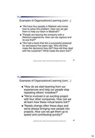 14
27
Abdisalam Issa-Salwe , College of Computer Science & Engineering, Taibah University
Examples of Organizational Learning (cont…)
 “We have four people in Makkah who know
how to solve this problem. How can we get
them to help our team in Madinah?”
 "People are leaving the company with a
lifetime's experience. How can we capture and
re-use that?"
 "We had a team that did a successful proposal
for aerospace five years ago. Why did they
make the decisions they did? How did they deal
with the customer? What made the team tick?"
28
Abdisalam Issa-Salwe , College of Computer Science & Engineering, Taibah University
Examples of Organizational Learning (cont…)
 "How do we start learning from our
experiences and help our people stop
repeating others' mistakes?"
 "We're involved in an exciting project
with four other companies. How can we
all learn how these virtual teams tick?"
 "Needs change often these days and
we're always bringing new people into
projects. How can we get them up to
speed and contributing quickly?"
 