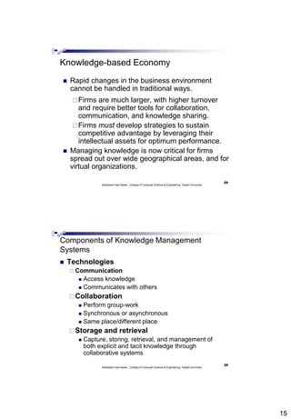 15
29
Abdisalam Issa-Salwe , College of Computer Science & Engineering, Taibah University
Knowledge-based Economy
 Rapid changes in the business environment
cannot be handled in traditional ways.
Firms are much larger, with higher turnover
and require better tools for collaboration,
communication, and knowledge sharing.
Firms must develop strategies to sustain
competitive advantage by leveraging their
intellectual assets for optimum performance.
 Managing knowledge is now critical for firms
spread out over wide geographical areas, and for
virtual organizations.
30
Abdisalam Issa-Salwe , College of Computer Science & Engineering, Taibah University
Components of Knowledge Management
Systems
 Technologies
 Communication
 Access knowledge
 Communicates with others
Collaboration
 Perform group-work
 Synchronous or asynchronous
 Same place/different place
Storage and retrieval
 Capture, storing, retrieval, and management of
both explicit and tacit knowledge through
collaborative systems
 