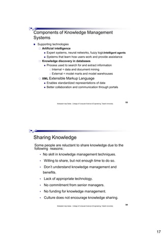 17
33
Abdisalam Issa-Salwe , College of Computer Science & Engineering, Taibah University
Components of Knowledge Management
Systems
 Supporting technologies
 Artificial intelligence
 Expert systems, neural networks, fuzzy logicIntelligent agents
 Systems that learn how users work and provide assistance
 Knowledge discovery in databases
 Process used to search for and extract information
 Internal = data and document mining
 External = model marts and model warehouses
 XML Extensible Markup Language
 Enables standardized representations of data
 Better collaboration and communication through portals
34
Abdisalam Issa-Salwe , College of Computer Science & Engineering, Taibah University
Sharing Knowledge
Some people are reluctant to share knowledge due to the
following reasons:;
 No skill in knowledge management techniques.
 Willing to share, but not enough time to do so.
 Don’t understand knowledge management and
benefits.
 Lack of appropriate technology.
 No commitment from senior managers.
 No funding for knowledge management.
 Culture does not encourage knowledge sharing.
 