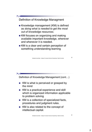 2
3
Abdisalam Issa-Salwe , College of Computer Science & Engineering, Taibah University
Definition of Knowledge Managment
 Knowledge management (KM) is defined
as doing what is needed to get the most
out of knowledge resources.
 KM focuses on organizing and making
available important knowledge, wherever
and whenever it is needed.
 KM is a clear and certain perception of
something understanding learning
4
Abdisalam Issa-Salwe , College of Computer Science & Engineering, Taibah University
Definition of Knowledge Management (cont…)
 KM is what is perceived or grasped by
the mind
 KM is a practical experience and skill
which is organized information applicable
to problem solving
 KM is a collection of specialized facts,
procedures and judgment rules.
 KM is also related to the concept of
intellectual capital.
 