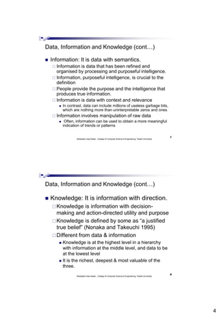 4
7
Abdisalam Issa-Salwe , College of Computer Science & Engineering, Taibah University
Data, Information and Knowledge (cont…)
 Information: It is data with semantics.
 Information is data that has been refined and
organised by processing and purposeful intelligence.
 Information, purposeful intelligence, is crucial to the
definition
 People provide the purpose and the intelligence that
produces true information.
 Information is data with context and relevance
 In contrast, data can include millions of useless garbage bits,
which are nothing more than uninterpretable zeros and ones
 Information involves manipulation of raw data
 Often, information can be used to obtain a more meaningful
indication of trends or patterns
8
Abdisalam Issa-Salwe , College of Computer Science & Engineering, Taibah University
Data, Information and Knowledge (cont…)
 Knowledge: It is information with direction.
Knowledge is information with decision-
making and action-directed utility and purpose
Knowledge is defined by some as “a justified
true belief” (Nonaka and Takeuchi 1995)
Different from data & information
 Knowledge is at the highest level in a hierarchy
with information at the middle level, and data to be
at the lowest level
 It is the richest, deepest & most valuable of the
three.
 