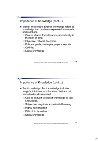 7
13
Abdisalam Issa-Salwe , College of Computer Science & Engineering, Taibah University
Importance of Knowledge (cont…)
 Explicit knowledge: Explicit knowledge refers to
knowledge that has been expressed into words
and numbers.
Can be shared formally and systematically in
the form of data.
Objective, rational, technical
Policies, goals, strategies, papers, reports
Codified
Leaky knowledge
14
Abdisalam Issa-Salwe , College of Computer Science & Engineering, Taibah University
Importance of Knowledge (cont…)
 Tacit knowledge: Tacit knowledge includes
insights, intuitions, and hunches, that are not
verbalized or documented.
Can be convert to explicit knowledge to tacit
knowledge.
Subjective, cognitive, experiential learning
Highly personalized
Difficult to formalize
Sticky knowledge
 