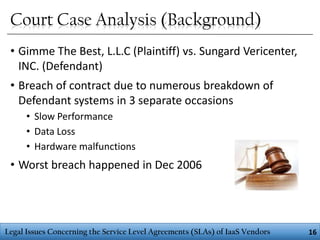 Court Case Analysis (Background)
• Gimme The Best, L.L.C (Plaintiff) vs. Sungard Vericenter,
INC. (Defendant)
• Breach of contract due to numerous breakdown of
Defendant systems in 3 separate occasions
• Slow Performance
• Data Loss
• Hardware malfunctions

• Worst breach happened in Dec 2006

Legal Issues Concerning the Service Level Agreements (SLAs) of IaaS Vendors

16

 