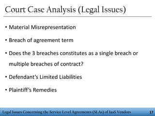 Court Case Analysis (Legal Issues)
• Material Misrepresentation
• Breach of agreement term
• Does the 3 breaches constitutes as a single breach or
multiple breaches of contract?
• Defendant’s Limited Liabilities
• Plaintiff’s Remedies

Legal Issues Concerning the Service Level Agreements (SLAs) of IaaS Vendors

17

 
