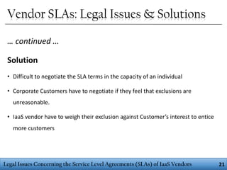 Vendor SLAs: Legal Issues & Solutions
… continued …

Solution
• Difficult to negotiate the SLA terms in the capacity of an individual
• Corporate Customers have to negotiate if they feel that exclusions are
unreasonable.
• IaaS vendor have to weigh their exclusion against Customer’s interest to entice
more customers

Legal Issues Concerning the Service Level Agreements (SLAs) of IaaS Vendors

21

 