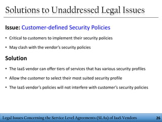 Solutions to Unaddressed Legal Issues
Issue: Customer-defined Security Policies
• Critical to customers to implement their security policies
• May clash with the vendor’s security policies

Solution
• The IaaS vendor can offer tiers of services that has various security profiles
• Allow the customer to select their most suited security profile

• The IaaS vendor’s policies will not interfere with customer’s security policies

Legal Issues Concerning the Service Level Agreements (SLAs) of IaaS Vendors

26

 
