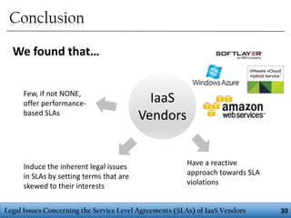 Conclusion
We found that…
Few, if not NONE,
offer performancebased SLAs

Induce the inherent legal issues
in SLAs by setting terms that are
skewed to their interests

IaaS
Vendors
Have a reactive
approach towards SLA
violations

Legal Issues Concerning the Service Level Agreements (SLAs) of IaaS Vendors

30

 
