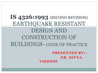 PRESENTED BY:-
ER. DIVYA
VISHNOI
IS 4326:1993 (SECOND REVISION)
EARTHQUAKE RESISTANT
DESIGN AND
CONSTRUCTION OF
BUILDINGS- CODE OF PRACTICE
 