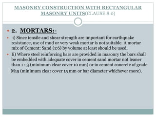 MASONRY CONSTRUCTION WITH RECTANGULAR
MASONRY UNITS(CLAUSE 8.0)
 2. MORTARS:-
 i) Since tensile and shear strength are important for earthquake
resistance, use of mud or very weak mortar is not suitable. A mortar
mix of Cement: Sand (1:6) by volume at least should be used.
 Ii) Where steel reinforcing bars are provided in masonry the bars shall
be embedded with adequate cover in cement sand mortar not leaner
than 1 : 3 (minimum clear cover 10 mm) or in cement concrete of grade
M15 (minimum clear cover 15 mm or bar diameter whichever more).
 