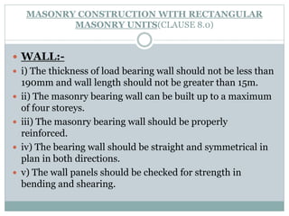 MASONRY CONSTRUCTION WITH RECTANGULAR
MASONRY UNITS(CLAUSE 8.0)
 WALL:-
 i) The thickness of load bearing wall should not be less than
190mm and wall length should not be greater than 15m.
 ii) The masonry bearing wall can be built up to a maximum
of four storeys.
 iii) The masonry bearing wall should be properly
reinforced.
 iv) The bearing wall should be straight and symmetrical in
plan in both directions.
 v) The wall panels should be checked for strength in
bending and shearing.
 