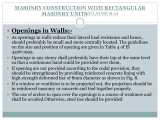 MASONRY CONSTRUCTION WITH RECTANGULAR
MASONRY UNITS(CLAUSE 8.0)
 Openings in Walls:-
 As openings in walls reduce their lateral load resistance and hence,
should preferably be small and more centrally located. The guidelines
on the size and position of opening are given in Table 4 of IS
4326:1993.
 Openings in any storey shall preferably have their top at the same level
so that a continuous band could be provided over them,
 If opening are not provided according to the codal provision, they
should be strengthened by providing reinforced concrete lining with
high strength deformed bar of 8mm diameter as shown in Fig. 8.
 If a window or ventilator is to be projected out, the projection should be
in reinforced masonry or concrete and tied together properly.
 The use of arches to span over the openings is a source of weakness and
shall be avoided.Otherwise, steel ties should be provided.
 