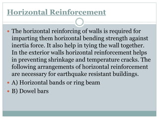 Horizontal Reinforcement
 The horizontal reinforcing of walls is required for
imparting them horizontal bending strength against
inertia force. It also help in tying the wall together.
In the exterior walls horizontal reinforcement helps
in preventing shrinkage and temperature cracks. The
following arrangements of horizontal reinforcement
are necessary for earthquake resistant buildings.
 A) Horizontal bands or ring beam
 B) Dowel bars
 