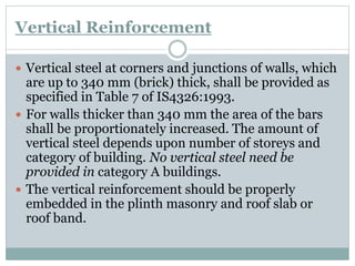 Vertical Reinforcement
 Vertical steel at corners and junctions of walls, which
are up to 340 mm (brick) thick, shall be provided as
specified in Table 7 of IS4326:1993.
 For walls thicker than 340 mm the area of the bars
shall be proportionately increased. The amount of
vertical steel depends upon number of storeys and
category of building. No vertical steel need be
provided in category A buildings.
 The vertical reinforcement should be properly
embedded in the plinth masonry and roof slab or
roof band.
 
