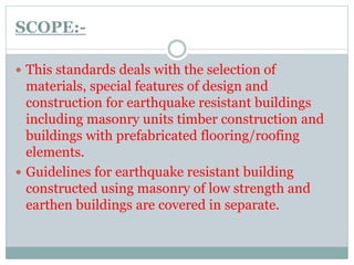 SCOPE:-
 This standards deals with the selection of
materials, special features of design and
construction for earthquake resistant buildings
including masonry units timber construction and
buildings with prefabricated flooring/roofing
elements.
 Guidelines for earthquake resistant building
constructed using masonry of low strength and
earthen buildings are covered in separate.
 
