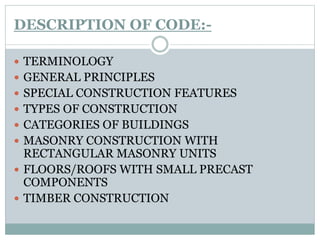 DESCRIPTION OF CODE:-
 TERMINOLOGY
 GENERAL PRINCIPLES
 SPECIAL CONSTRUCTION FEATURES
 TYPES OF CONSTRUCTION
 CATEGORIES OF BUILDINGS
 MASONRY CONSTRUCTION WITH
RECTANGULAR MASONRY UNITS
 FLOORS/ROOFS WITH SMALL PRECAST
COMPONENTS
 TIMBER CONSTRUCTION
 
