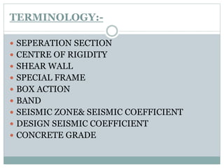 TERMINOLOGY:-
 SEPERATION SECTION
 CENTRE OF RIGIDITY
 SHEAR WALL
 SPECIAL FRAME
 BOX ACTION
 BAND
 SEISMIC ZONE& SEISMIC COEFFICIENT
 DESIGN SEISMIC COEFFICIENT
 CONCRETE GRADE
 