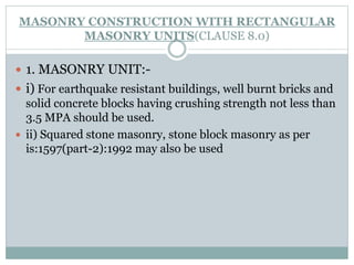 MASONRY CONSTRUCTION WITH RECTANGULAR
MASONRY UNITS(CLAUSE 8.0)
 1. MASONRY UNIT:-
 i) For earthquake resistant buildings, well burnt bricks and
solid concrete blocks having crushing strength not less than
3.5 MPA should be used.
 ii) Squared stone masonry, stone block masonry as per
is:1597(part-2):1992 may also be used
 