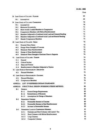 PAGE
38 LIMITSTATEOFCOLLAPSE :FLEXURE
38.1 Assumptions
39 LIMITSTATEOFCOLLAPSE:COMPRESSION
39.1 Assumptions
39.2 Minimum Eccentricity
39.3 Short Axially Loaded Members in Compression
39.4 Compression Members with Helical Reinforcement
39.5 Members Subjected to Combined Axial Load and Uniaxial Bending
39.6 Members Subjected to Combined Axial Load and Biaxial Bending
39.7 Slender Compression Members
40 LLWTSTATEOF-COLLAPSE: SW
40.1 Nominal Shear Stress
40.2 Design Shear Strength of Concrete
40.3 Minimum Shear Reinforcement
40.4 Design of Shear Reinforcement
40.5 Enhanced Shear Strength of Sections Close to Supports
41 LJMITSTATEOFCOLLAPSE: TORSION
41.1 General
41.2 Critical Section
41.3 Shear and Torsion
41.4 Reinforcement in Members Subjected to Torsion
42 LIMITSTATKOFSERVICEABILITY:DEKIZC~ION
42.1 Flexural Members
43 LIMITSTATEOFSERVICEABILITY:CRACKING
43.1
43.2
4NNEXA
ANNEXB
B-l
B-2
B-3
Flexural Members
Compression Members
LIST OF REFERRED INDIAN STANDARDS
STRUCTURAL DESIGN (WORKING STRESS METHOD)
GENERAL
B-l.1 General Design Requirements
B-1.2 Redistribution of Moments
B-l.3 Assumptions for Design of Members
PEaMIsstBLESTrtEssEs
B-2.1 Permissible Stresses in Concrete
B-2.2 Permissible Stresses in Steel Reinforcement
B-2.3 Increase in Permissible Stresses
I’iuu@ssm~~Lam INCOMPRESSIONMEMBEW
B-3.1 Pedestals and Short Columns with Lateral ‘Des
B-3.2 Short Columns with Helical Reinforcement
B-3.3 Long Columns
B-3.4 Composite Columns
69
69
70
70
71
71
71
71
71
71
72
72
72
72
72
74
74
74
75
75
75
75
75
76
76
76
77
80
80
80
80
80
80
80
80
80
81
81
81
81
81
9
 