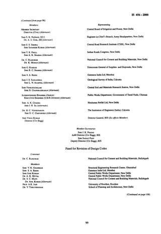 IS 456 : 2000
(Conkwed,from puge 98)
Members
MEMBERSECRETARY
DIRECVLIR(CIVIL) (Alternute)
SHRIS. K. NATHANI,SO I
DR A. S. GOEL,EE (A&mute)
SHRIS. S. SEEHRA
SHRISATAN~ERKUMAR(Altemute)
SHRIY.R. PHULL
SHRIA. K. SHARMA(Alterflute)
DR C. RAJKUMM
DR K. MOHAN(Alrernure)
SHRIG. RAMDAS
SHRIR. C. SHARMA(Alrernute)
SHRIS. A. REDDI
SHRIJ. S. SANGANER~A
SHRIL. N. AGARWAL(Alternute)
SHRIVENKATACHALAM
SHRIN. CHANDRASEKARAN(Alternute)
SUPERIIWENDINGENGINEER(DESIGN)
EXECUTWEENGINEER(S.M.R.DWISION)(Altemure)
SHRIA. K. CHADHA
_SHRIJ. R SIL(Alrernule)
DR H. C. VISVESVARAYA
SHRID. C. CHATURVEDI(Alternure)
SHRIVINODKUMAR
Director (Civ Engg)
Convener
DR C. RAJKUMAR
Members
SHRI V. K. GHANEKAR
SHRI S. A. REDDI
SHRIJOSEKURIAN
DR A. K. MITTAL
DR S.C.MAITI
DR ANn KUMAR(Alremute)
PROFA.K. JAIN
DR V.THIRUVENGDAM
Represenhg
Central Board of Irrigation and Power, New Delhi
Engineer-in-Chief’s Branch, Army Headquarters, New Delhi
Central Road Research Institute (CSIR), New Delhi
Indian Roads Congress, New Delhi
National Council for Cement and Building Materials, New Delhi
Directorate General of Supplies and Disposals, New Delhi
Gammon India Ltd. Mumbai
Geological Survey of India, Calcutta
Central Soil and Materials Research Station, New Delhi
Public WorksDepartment, Government of Tamil Nadu, Chennai
Hindustan Prefab Ltd. New Delhi
The Institution of Engineers (India), Calcutta
Director General, BIS (Ex-@icio Member)
Member-Secreluries
SHRIJ. K. PRASAD
Add1Director (Civ Engg), BIS
SHRISAWAYPANT
Deputy Director (Civ Engg), BIS
Panel for Revision of Design Codes
National Council for Cement and Building Materials, Ballabgarh
Structural Engineering Research Centre, Fhaziabad
Gammon India Ltd. Mumbai
Central Public WorksDepartment, New Delhi
Central Public WorksDepartment, New Delhi
National Council for Cement and Building Materials, Ballabgarh
University of Roorkee, Roorkee
School of Planning and Architecture, New Delhi
(Continued on puge 100)
99
 