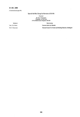 IS 456 : 2000
Special Ad-Hoc Group for Revision of IS 456
Convener
DR H.C. VISVESVARYA
‘Chandrika’ at 1~5thCross,
63-64, Malleswamm, Bangalore 560 003
Member.v
SHRI S.A. REDDI
DR C. RAJKUMAR
Gammon India Ltd. Mumbi
National Council for Cement and Buildidg Materials, Ballubgarh
100
 