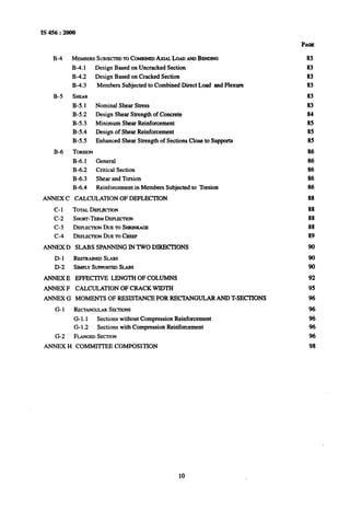 IS 456 : 2ooo
B-4 MYERS SUBJECTEDTOCOMBINEDAxw. LOADANDBENDING
B-4.1
B-4.2
B-43
B-5 SHEAR
B-5.1
B-5.2
B-5.3
B-5.4
B-5.5
Design Based on Untracked Section
Design Based on Cracked Section
Members Subjected to Combined Direct Load and Flexure
Nominal Shear Stress
Design Shear Strength of Concrete
Minimum Shear Reinforcement
Design of Shear Reinforcement
Enhanced Shear Strength of Sections Close to Supports
B-6 TORSION
B-6.1 General
B-6.2 CriticalSection
B-6.3 Shear and Torsion
B-6.4 Reinforcement in Members Subjected to Torsion
ANNEX C CALCULATION OF DEFLECTION
C-l TOTALDEFLECTION
C-2 SHORT-TERMDEFLECTION
C-3 DEFLECI-IONDUETOSHRINKAGE
C-4 DE-ON DUETOCREEP
ANNEX D SLABS SPANNING IN TWO DIRECTIONS
D-l RESTRAINEDSLAIIS
D-2 SIMPLYSIJIWRTEDSLABS
ANNEX E EFFECTIVE LENGTH OF COLUMNS
ANNEX F CALCULATION OF CRACK WIDTH
ANNEX G MOMENTS OF RESISTANCE FOR RECTANGULAR AND T-SECTIONS
G- 1 RECTANGULARSECIIONS
G-1.1 Sections without CompressionReinforcement
G-1.2 Sections with Compression Reinforcement
G-2 FLANGEDSECTION
ANNEX H COMMITTEE COMPOSITION
83
83
83
83
83
83
84
85
85
85
86
86
86
86
86
88
88
88
88
89
90
90
90
92
95
96
96
%
96
96
98
10
 