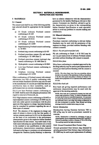 IS456:2000
SECTION 2 MATERIALS, WORKMANSHIP,
INSPECTION AND TESTING
5 MATERIALS
5.1 Cement
The cement used shall be any of the following and the
type selected should be appropriate for the intended
use:
a)
b)
c)
d)
e)
f)
g)
h)
j)
k)
33 Grade ordinary Portland cement
conforming to IS 269
43 Grade ordinary Portland cement
conforming to IS 8112
53 Grade ordinary Portland cement
conforming to IS 12269
Rapid hardening Portland cement conforming
to IS 8~041
Portland slag cement conforming to IS 455
Portland pozzolana cement (fly ash based)
conforming to IS 1489 (Part 1)
Portland pozzolana cement (calcined clay
based) conforming to IS 1489 (Part 2)
Hydrophobic cement conforming to IS 8043
Low heat Portland cement conforming to
IS 12600
Sulphate resisting Portland cement
conforming to IS 12330
Other combinations of Portland cement with mineral
admixtures (see 5.2) of quality conforming with
relevant Indian Standards laid down may also be used
in the manufacture of concrete provided that there are
satisfactory data on their suitability, such as
performance test on concrete containing them.
5.1.1 Low heat Portland cement conforming to
IS 12600 shall be used with adequate precautions with
regard to removal of formwork, etc.
5.1.2 High alumina cement conforming to IS 6452 or
supersulphated cement conforming to IS 6909 may be
used only under special circumstances with the prior
approval of the engineer-in-charge. Specialist literature
may be consulted for guidance regarding the use of
these types of cements.
5.1.3 The attention of the engineers-in-charge and
users of cement is drawn to the fact that quality of
various cements mentioned in 5.1 is to be determined
on the basis of its conformity to the performance
characteristics given in the respective Indian Standard
Specification for thatcement. Any trade-mark or any
trade name indicating any special features not covered
in the standard or any qualification or other special
performance characteristics sometimes claimed/
indicated on the bags or containers or in advertisements
alongside the ‘Statutory Quality Marking’ or otherwise
have no relation whatsoever with the characteristics
guaranteed by the Quality Marking as relevant to that
cement. Consumers are, therefore, advised to go by
the characteristics as given in the corresponding
Indian Standard Specification or seek specialist
advise to avoid any problem in concrete making and
construction.
5.2 Mineral Admiitures
5.2.1 Poz.zolanas
Pozzolanic materials conforming to relevant Indian
Standards may be used with the permission of the
engineer-in-charge, provided uniform blending with
cement is ensured.
5.2.1.1 Fly ash (pulverizedfuel ash)
FIy ash conforming to Grade 1 of IS 3812 may be
use?,as part replacement of ordinary Portland cement
provided uniform blending with cement is ensured.
5.2.1.2 Silicafume
Silica fume conforming to a standard approved by the
deciding authority may be used as part replacement of
cement provided uniform blending with the cement is
ensured.
NOTE-The silica fume (very fine non-crystalline silicon
dioxide)is aby-productofthemanufactmeof silicon,kmxilicon
orthe like, fromquartzandcarbonin electricarcfurnace.It is
usuallyusedinpropoltionof 5’mlOpercentofthecementconbcnt
of a mix.
5.2.1.3Rice husk ash
Rice husk ash giving required performance and
uniformity characteristics -may be used with the
approval of the deciding authority.
NOTE--Rice husk ash is producedby burningrice husk and
containlargepropotion of silica. To achieve amorphousstate,
ricehuskmaybe burntatcontrolledtemperatum.Itis necessary
to evaluatetheproductfromaptuticularsourceforperformnnce
and uniformitysince it can rangefrombeing as dekterious as
silt when incorporatedin concmte. Waterdemnndand drying
&i&age shouldbe studiedbeforeusing ria husk.
5.2.u iuetakaoline
Metakaoline having fineness between 700 to
900 m?/kg may be used as ~pozzolanic material in
concrete.
NOTE-Metaknoline is obtained by calcination of pun or
r&ledkaolinticclnyatatempexatumbetweea6soVand8xPc
followed by grind& to achieve a A of 700 to 900 n?/kg.
Theresultingmaterialhas high pozzolanicity.
5.2.2 Ground Granulated Blast Furnace Slag
Ground granulated blast furnace slag obtained by
grinding granulated blast furnace slag conforming to
IS 12089may be used as part replacement of ordinary
13
 
