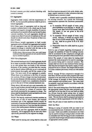 IS 456 : 2000
Portland cements provided uniform blending with
cement is ensured.
5.3 Aggregates
Aggregates shall comply with the requirements of
IS 383. As far as possible preference shall be given to
natural aggregates.
5.3.1 Other types of aggregates such as slag and
crushed overbumt brick or tile, which may be found
suitable with regard to strength, durability of concrete
and freedom from harmful effects may be usedfor plain
concrete members, but such aggregates should not
contain more than 0.5 percent of sulphates as SO, and
should not absorb more than 10 percent of their own
mass of water.
5.3.2 Heavy weight aggregates or light weight
aggregates such as bloated clay aggregates and sintered
fly ash aggregates may also be used provided the
engineer-in-charge is satisfied with the data on the
properties of concrete made with them.
NOTE-Some of the provisions of the code would require
moditicationwhentheseaggnzgatesareused;specialistlitemtute
may be consultedfor guidance.
5.3.3 Size of Aggregate
The nominal maximum size of coarse aggregate should
be as large as possible within the limits specified but
in no case greater than one-fourth of the minimum
thickness of the member, provided that the concrete
can be placed without difficulty so as to surround all
reinforcement thoroughly and fill the comers of the
form. For most work, 20 mm aggregate is suitable.
Where there is no restriction to the flow of concrete
into sections, 40 mm or larger size may be permitted.
In concrete elements with thin sections, closely spaced
reinforcement or small cover, consideration should be
given to the use of 10 mm nominal maximum size.
Plums above 160 mm and up to any reasonable size
may be used in plain concrete work up to a maximum
limit of 20 percent by volume of concrete when
specifically permitted by the engineer-in-charge. The
plums shall be distributed evenly and shallbe not closer
than 150 mm from the surface.
5.3.3.1 For heavily reinforced concrete members as
in the case of ribs of main beams, the nominal
maximum size of the aggregate should usually be
restricted to 5 mm less than the minimum clear distance
between the main bars or 5 mm less than the minimum
cover to the reinforcement whichever is smaller.
5.3.4 Coarse and fine aggregate shall be batched
separately. All-in-aggregate may be used only where
specifically permitted by the engineer-in-charge.
5.4 Water
Water used for mixing and curing shall be clean and
free from injurious amounts of oils, acids, alkalis, salts,
sugar, organic materials or other substances that may
be deleterious to concrete or steel.
Potable water is generally considered satisfactory
for mixing concrete. As a guide the following
concentrations represent the maximum permissible
values:
a)
b)
cl
5.4.1
To neutralize 100 ml sample of water, using
phenolphthalein as anindicator, it should not
require more than 5 ml of 0.02 normal NaOH.
The details of test are given in 8.1 of IS
3025 (Part 22).
To neutralize 100 ml sample of water, using
mixed indicator, it should not require more
than 25 ml of 0.02 normal H$O,. The details
of ‘test shall be as given in 8 of IS 3025
(Part 23).
Permissible limits for solids shall be as given
in Table 1.
In case of doubt regarding development of
strength, the suitability of water for making concrete
shall be ascertained by the compressive strength and
initial setting time tests specified in 5.4.1.2 and 5.4.1.3.
5.4.1.1 The sample of water taken for testing shall
represent the water proposed to be used for concreting,
due account being paid to seasonal variation. The
sample shall not receive any treatment before testing
other than that envisaged in the regular supply of water
proposed for use in concrete. The sample shall be stored
in a clean container previously rinsed out with similar
water.
S.4.1.2 Average 28 days compressive strength of at
least three 150mm concrete cubes prepared with water
proposed to be used shall not be less than 90 percent
of the average of strength of three similar concrete
cubes prepared with distilled water. The cubes shall
be prepared, curedand tested in accordance with the
requirements of IS 516.
5.4.1.3 The initial setting time of test block made with
theappropriate cement and the water proposed to be
used shall not be less than 30 min and shall not differ
by& 30min from the initial setting time of control
test block prepared with the same cement and distilled
water. The test blocks shall be preparedand tested in
accordance with the requirements off S 4031 (Part 5).
5.4.2 The pH value of water shall be not less than 6.
5.4.3 Sea Water
Mixing or curing of concrete with sea water is not
recommended because of presence of harmful salts in
sea water. Under unavoidable circumstances sea water
may be used for mixing or curing in plain concrete with
no embedded steel after having given due consideration
to possibledisadvantagesandprecautions including use
of appropriate cement system.
14
 