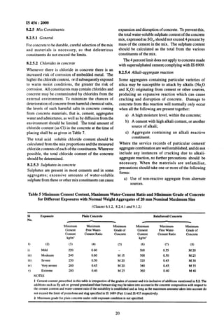 IS 456 : 2000
8.2.5 Mix Constituents
8.2.5.1 General
For concrete to be durable, careful selection of the mix
and materials is necessary, so that deleterious
constituents do not exceed the limits.
8.2.5.2 Chlorides in concrete
Whenever there is chloride in concrete there is an
increased risk of corrosion of embedded metal. The
higher the chloride content, or if subsequently exposed
to warm moist conditions, the greater the risk of
corrosion. All constituents may contain chlorides and
concrete may be contaminated by chlorides from the
external environment. To minimize the chances of
deterioration of concrete from harmful chemical salts,
the levels of such harmful salts in concrete coming
from concrete materials, that is, cement, aggregates
water and admixtures, as well as by diffusion from the
environment should be limited. The total amount of
chloride content (as Cl) in the concrete at the time of
placing shall be as given in Table 7.
The total acid soluble chloride content should be
calculated from the mix proportions and the measured
chloride contents of each of the constituents. Wherever
possible, the total chloride content of the concrete
should be determined.
8.2.5.3 Sulphates in concrete
Sulphates are present in most cements and in some
aggregates; excessive amounts of water-soluble
sulphate from these or other mix constituents can cause
expansion and disruption of concrete. To prevent this,
the total water-soluble sulphate content of the concrete
mix, expressed as SO,, should not exceed 4 percent by
mass of the cement in the mix. The sulphate content
should be calculated as the total from the various
constituents of the mix.
The 4 percent limit does not apply to concrete made
with supersulphated cement complying with IS 6909.
8.2.5.4 Alkali-aggregate reaction
Some aggregates containing particular varieties of
silica may be susceptible to attack by alkalis (N%O
and %O) originating from cement or other sources,
producing an expansive reaction which can cause
cracking and disruption of concrete. Damage to
concrete from this reaction will normally only occur
when .a11the following are present together:
a) A high moisture level, within the concrete;
b) A cement with high alkali content, or another
source of alkali;
c) Aggregate containing an alkali reactive
constituent.
Where the service records of particular cement/
aggregate combination are well established, and do not -
include any instances of cracking due to alkali-
aggregate reaction, no further precautions should be
necessary. When the materials are unfamiliar,
precautions should take one or more of the following
forms:
a) Use of non-reactive aggregate from alternate
sources.
Table 5 Minimum CementContent, Maximum Water-Cement Ratio and Minimum Grade of Concrete
for Different Exposures with Normal Weight Aggregates of 20 mm Nominal Maximum Size
(Clauses 6.1.2, 8.2.4.1 and9.1.2)
SI
No.
1)
0
iii)
iii)
iv)
v)
Exposure Plain Concrete Reinforced Concrete
/ - * -
Minimum Maximum Minimum Minimum Maximum Minimum
Cement Free Water- Grade of Cement Free Water- Grade of
Content Cement Ratio Concrete’ Content Cement Ratio Concrete
kg/m’ kg/m’
(2) (3) (4) (5) (6) (7) 0-9
Mild 220 0.60 300 0.55 M 20
Moderate 240 0.60 M 15 300 0.50 M 25
Severe 250 0.50 M 20 ~320 0.45 M 30
Very severe 260 0.45 M 20 340 0.45) M 35
Extreme 280 0.40 M25 360 0.40 M40
NOTES
1 Cement content prescribed in this table is irrespective of the grades of cement and it is inclusive of ad&ons mentioned in 5.2. The
additions such as fly ash or ground granulated blast furnace slag may be taken into account in the concrete composition with respect to
Ihe cement content and water-cement ratio if the suitability is established and as long as the maximum amounts taken into account do
not exceed the limit of pozzolona and slag specified in IS 1489(Part I) and IS 455 respectively.
2 Minimum gradefor plain concrete under mild exposure condition is not specified.
20
 