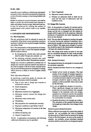 IS 456 : 2000
unusually severe conditions or abrasion’areanticipated,
such parts of the work shall be protected by bituminous
or silica-fluoride coatings or stone facing bedded with
bitumen.
8.2.8.4 In reinforced concrete structures, care shall be
taken to protect the reinforcement from exposure to
saline atmosphere during storage, fabrication and use.
It may be achieved by treating the surface of
reinforcement with cement wash or by suitable
methods.
9 CONCRETE MIX PROPORTIONING
9.1 Mix Proportion
The mix proportions shall be selected to ensure the
workability of the fresh concrete and when concrete is
hardened, it shall have the required strength, durability
and surface finish.
9.1.1 The determination of the proportions of cement,
aggregates and water to attain the required strengths
shall be made as follows:
a) By designing the concrete mix; such concrete
shall be called ‘Design mix concrete’, or
b) By adopting nominal concrete mix; such
concrete shall be called ‘Nominalmix concrete’.
Design mix concrete is preferred to nominal mix. If
design mix concrete cannot be used for any reason on
the work for grades of M 20 or lower, nominal mixes
may be used with the permission of engineer-in-charge,
which, however, is likely to involve a higher cement
content.
9.1.2 Information Required
In specifying a particular grade of concrete, the
following information shall be included:
4
b)
cl
4
e)
Type of mix, that is, design mix concrete or
nominal mix concrete;
Grade designation;
Type of cement;
Maximum nominal size of aggregate;
Minimum cement content (for design mix
concrete);
0
g)
h)
9
k)
Maximum water-cement ratio;
Workability;
Mix proportion (for nominal mix concrete);
Exposure conditions as per Tables 4 and 5;
Maximum temperature of concrete at the time
of placing;
m>Method of placing; and
n>Degree of supervision.
9.1.2.1 In appropriate circumstances, the following
additional information may be specified:
a)
b)
c)
5pe ofwpga%
Maximum cement content, and
Whether an admixture shall or shall not be
used and the type of admixture and the
condition of use.
9.2 Design Mix Concrete
9.2.1 As the guarantor of quality of concrete used in
the construction, the constructor shall carry out the mix
design and the mix so designed (not the method of
design) shall be approved by the employer within the
limitations of parameters and other stipulations laid
down by this standard.
9.2.2 The mix shall be designed to produce the grade
of concrete having the required workability and a
characteristic strength not less than appropriate values
given in Table 2. The target mean strength of concrete
mix should be equal to the characteristic strength plus
1.65 times the standard deviation.
9.2.3 Mix design done earlier not prior to one year
may be considered adequate for later work provided
there is no change in source and the quality of the
materials.
9.2.4 Standard Deviation
The standarddeviation for each grade of concrete shall
be calculated, separately.
9.2.4.1 Standard deviation based on test strength of
sample
a)
b)
cl
Number of test results of samples-The total
number of test strength of samples required to
constitute an acceptable record for calculation
of standard deviation shall be not less than 30.
Attempts should be made to obtain the 30
samples, as early as possible, when a mix is used
for the first time.
In case of si&icant changes in concrete-
When significant changes are made in the
production of concrete batches (for example
changes in the materials used, mix design.
equipment Drtechnical control), the standard
deviation value shall be separately calculated
for such batches of concrete.
Standard deviation to be btvught up to date-
The calculation of the standard deviation shall
be brought up to date after every change of mix
design.
9.2.4.2 Assumed stanaianldeviation
Where sufficient test results for a particular grade of
concrete are not available, the value of standard
deviation given in Table 8 may be assumed for design
of mix in the first instance. As soon as the results of
samples are available, actual calculated standard
deviation shall be used and the mix designed properly.
22
 