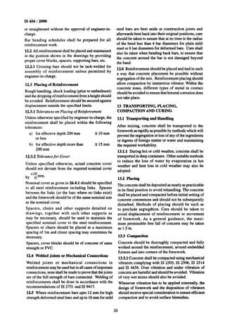 IS 456 : 2000
or straightened without the approval of engineer-in-
charge.
Bar bending schedules shall Abeprepared for all
reinforcement work.
12.2 All reinforcement shall be placed and maintained
in the position shown in the drawings by providing
proper cover blocks, spacers, supporting bars, etc.
12.2.1 Crossing bars should not be tack-welded for
assembly of reinforcement unless permitted by
engineer-in-charge.
12.3 Placing of Reinforcement
Rough handling, shock loading (prior to embedment)
and the dropping of reinforcement from aheight should
be avoided. Reinforcement should be secured against
displacement outside the specified limits.
12.3.1 Tolerances on Placing of Reinforcement
Unless otherwise specified by engineer-in-charge, the
reinforcement shall be placed within the following
tolerances:
a) for effective depth 2oO.mm f 1Omm
or less
b) for effective depth more than f15mm
200 mm
123.2 Tolerance for Cover
Unless specified ~otherwise, actual concrete cover
should not deviate from the required nominal cover
~by +lzmm.
Nominal cover as given in 26.4.1 should be specified
to all steel reinforcement including links. Spacers
between the links (or the bars where no links exist)
and the formwork should be of the same nominal size
as the nominal cover.
Spacers, chairs and other supports detailed on
drawings, together with such other supports as
may be necessary, should be used to maintain the
specified nominal cover to the steel reinforcement.
Spacers or chairs should be placed at a maximum
spacing of lm and closer spacing may sometimes be
necessary.
Spacers, cover blocks should be of concrete of same
strength or PVC.
12.4 Welded JoInta or Mechanical Connections
Welded joints or mechanical connections in
reinforcement may be used but in all cases of important
connections, tests shall be made to prove that thejoints
are of the full strength of bars connected. Welding of
reinforcements shall be done in accordance with the
recommendations of IS 2751 and IS 9417.
12.5 Where reinforcement bars upto 12 mm for high
strength deformed steel bars and up to 16mm for mild
steel bars are bent aside at construction joints and
afterwards bent back into their original positions, care
should be taken to ensure that at no time is the radius
of the bend less than 4 bar diameters for plain mild
steel or 6 bar diameters for deformed bars. Care shall
also be taken when bending back bars, to ensure that
the concrete around the bar is not damaged beyond
the band.
12.6 Reinforcement should be placed and tied in such
a way that concrete placement be possible without
segregation of the mix. Reinforcement placing should
allow compaction by immersion vibrator. Within the
concrete mass, different types of metal in contact
should be avoided to ensure that bimetal corrosion does
not take place.
13 TRANSPORTING, PLACING,
COMPACTION AND CURING
13.1 Transporting and Handling
After mixing, concrete shall be transported to the
formwork asrapidly as possible by methods which will
prevent the segregation or loss of any of the ingredients
or ingress of foreign matter or water and maintaining
the required workability.
13.1.1 During hot or cold weather, concrete shall be
transported in deep containers. Other suitable methods
to reduce the loss of water by evaporation in hot
weather and heat loss in cold weather may also be
adopted.
13.2 Placing
The concrete shall be deposited as nearly as practicable
in its final position to avoid rehandling. The concrete
shall be placed and compacted before initial setting of
concrete commences and should not be subsequently
disturbed. Methods of placing should be such as
to preclude segregaion. Care should be taken to
avoid displacement of reinforcement or movement
of formwork. As a general guidance, the maxi-
mum permissible free fall of concrete may be taken
as 1.5m.
13.3 Compaction
Concrete should be thoroughly compacted and fully
worked around the reinforcement, around embedded
fixtures and into comers of the formwork.
13.3.1 Concrete shall be compacted using mechanical
vibrators complying with IS 2505, IS 2506, IS 2514
and IS 4656. Over vibration and under vibration of
concrete are harmful and should be avoided. Vibration
of very wet mixes should also be avoided.
Whenever vibration has to be applied externally, the
design of formwork and the disposition of vibrators
should receive special consideration to ensure efficient
compaction and to avoid surface blemishes.
26
 