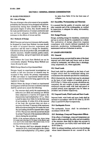 IS 456 : 2000
SECTION 3 GENERAL DESIGN CONSIDERATION
18 BASES FOR DESIGN
18.1 Aim of Design
The aim of design is the achievement of an acceptable
probability that structures being designed will perform
satisfactorily during their intended life. With an
appropriate degree of safety, they should sustain all
the loads and deformations of normal construction and
use and have adequate durability and adequate
resistance to the effects of misuse and fire.
18.2 Methods of Design
18.2.1 Structure and structural elements shall normally
be designed by Limit State Method. Account should
be taken of accepted theories, experiment and
experience and the need to design for durability.
Calculations alone do not produce safe, serviceable and
durable structures. Suitable materials, quality control,
adequate detailing and good supervision are equally
important.
18.2.2 Where the Limit State Method can not be
conveniently adopted, Working Stress Method (see
Annex B) may be used.
18.2.3 Design Based on Experimental Basis
Designs based on experimental investigations on
models or full size structure or element may be
accepted if they satisfy the primary requirements
of 18.1 and subject to experimental details and the
analysis connected therewith being approved by the
engineer-in-charge.
18.2.3.1 Where the design is based on experimental
investigation on full size structure or element, load tests
shall be carried out to ensure the following:
a) The structure shall satisfy the requirements for
deflection (see 23.2) and cracking (see 35.3.2)
when subjected to a load for 24 h equal to the
characteristic load multiplied by 1.33 y,, where
y,shall be taken from Table 18,for the limit state
of serviceability. If within 24 h of the removal
of the load, the structure does not show a
recovery of at least 75 percent of the maximum
deflection shown during the 24 h under,the load,
the test loading should be repeated after a lapse
of 72 h. The recovery after the second test should
be at least 75 percent of the maximum deflection
shown during the second test.
NOTE-If the maximum deflection in mm, shown during
24 h underloadis less than40 P/D where1is theeffective span
in m; andD is the overall depthof-the section in mm, it is not
necessaryforthe recoveryto be measured.
b) The structure shall have adequate strength to
sustain for 24 h, a total load equal to the charac-
teristic load multiplied by 1.33y,where y,shall
be taken from Table 18 for the limit state of
collapse.
18.3 Durability, Workmanship and Materials
It is assumed that the quality of concrete, steel and
other materials and of the workmanship, as verified
by inspections, is adequate for safety, serviceability
and durability.
18.4 Design Process
Design, including design for durability, construction
and use in service should be considered as a whole.
The realization of design objectives requires
compliance with clearly defined standards for
materials, production, workmanship and also
maintenance and use of structure in service.
19 LOADS AND FORCES
19.1 General
In structural design, account shall be taken of the dead,
imposed and wind loads and forces such as those
caused by earthquake, and effects due to shrinkage,
creep, temperature, em, where applicable.
19.2 Dead Loads
Dead loads shall be calculated on the basis of unit
weights which shall be established taking into
consideration the materials specified for construction.
19.2.1 Alternatively, the dead loads may be calculated
on the basis of unit weights of materials given in
IS 875 (Part 1).Unless more accurate calculations are
warranted, the unit weights of plain concrete and
reinforced concrete made with sand and gravel or
crushed natural stone aggregate may be taken as
24 kN/m” and 25 kN/m”respectively.
19.3 Imposed Loads, Wind Loads and Snow Loads
Imposed loads, wind loads and snow loads shall be
assumed in accordance with IS 875 (Part 2), IS 875
(Part 3) and IS 875 (Part 4) respectively.
19.4 Earthquake Forces
The earthquake forces shall be calculated in
accordance with IS 1893.
19.5 Shrinkage, Creep and Temperature Effects
If the effects of shrinkage, creep and temperature are
liable to affect materially the safety and serviceability
of the structure, these shall be taken into account in
the calculations (see 6.2.4, 6.2.5 and 6.2.6) and
IS 875 (Part 5).
19.5.1 In ordinary buildings, such as low rise dwellings
whose lateral dimension do not exceed 45 m, the
32
 