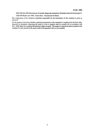 IS 456 : 2000
DIN 1045 July 1988 Structural use of concrete, design and construction, Deutsches Institut fur Normung E.V.
CEB-FIP Model code 1990, Comite Euro - International Du Belon
The composition of the technical committee responsible for the formulation of this standard is given in
Annex H.
For the purpose of deciding whether a particular requirement of this standard is complied with, the final value,
observed or calculated, expressing the result of a test or analysis shall be rounded off in accordance with
IS 2 : 1960 ‘Rules for rounding off numerical values (revised)‘. The number of significant places retained in the
rounded off value should be the same as that of~the specified value in this standard.
 