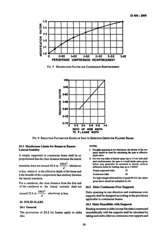 0 040 la00 140 2.00 2-50 MC
PERCENTAOE COMPRESSION REINFORCEMENT
FIG.5 MODIFICATIONFACTORFORCOMPRESSIONREINFORCEMEW
RATIO OF WEB WIDTH
to FLANOE WIDTH
FIG.6 REDUCIIONFACKIRSFORRATIOSOPSPANTOEFPEC~~VBDFPIMFORFLANOEDBUMS
23.3 Slenderness Limits forBeams to9hsure NOTES
Lateral Stability 1 FocsIQkp~panningilrhvodircctions.theshortcrofthehvo
spansshpuldbe used for calculatingthe span to effective
A simply supported or continuous beam shall be so depthratios.
proportioned that the clear distance between thelateral 2 Fortwo-way slabsof shoti spans(upto 3.5m) with mild
250 b2
steel rcinfonxmcnt, the span to overall depthratiosgiven
restraints does not exceed 60 b or - whichever
below may generally be assumed to satisfy vertical
d
deflectionlimits forloadingclass up to 3 kN/m’.
is less, where d is the effective depth of the beam and Simply supportedslabs 35
b thebreadth of the compression face midway between Continuousslabs 40
the lateral restraints. Forhighstmngthdeformedbarsof gradeFe 415. thevalues
For a cantilever, the clear distance from the free end
given above shouldbe multipliedby 0.8.
of the cantilever to the lateral restraint shall not 24.2 Slabs Continuous Over Supports
exceed 25 b or w whichever is less. Slabs spanning in one direction and continuous over
d supports shall be designed according to the provisions
aDDkabk to continuous beams.
24 SOLID SLABS
24.3 Slabs Monolithic with Suuuorts
24.1 General
__
Bendingmomentsin slabs(exceptflat slabs)constructed
The provisions of 23.2 for beams apply to slabs monolithically with the supports shall be calculated by
also. takingsuch slabseither as continuous over supports and
39
 