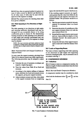 24.3.2.3 Any other recognized method of analysis for
cases of slabs covered by 24.3.2.1 and 24.3.2.2 and
for all other cases of slabs may be used with the
approval of the engineer-in-charge.
24.3.2.4 The critical section for checking shear shall
be as given in 34.2.4.1.
24.4 Slabs Spanning in ‘ho Directions at Right
Angles
The slabs spanning in two directions at right angles
and carrying uniformly distributed load may be
designed by any acceptable theory or by using
coefficients given in Annex D. For determining
-bending moments in slabs spanning in two directions
at right angles and carrying concentrated load, any
accepted method approved by the engineer-in-charge
may be adopted.
NOTE-The most commonly used elastic methodsan based
on Pigeaud’sorWester-guard’stheoryandthe most commonly
usedlimitstateof collupsemethodis basedonJohansen’syield-
line theory.
24.4.~ Restrained Slab with Unequal Conditions at
Adjacent Panels
In some cases the support moments calculated from
Table 26 for adjacent panels may differ significantly.
The following procedure may be adopted to adjust
them:
a)
b)
cl
d)
Calculate the sum of moments at midspan and
supports (neglecting signs).
Treat the values from Table 26 as fixed end
moments.
According to the relative stiffness of adjacent
spans, distribute the fixed end moments across
the supports, giving new support moments.
Adjust midspan moment such that, when added
to the support moments from (c) (neglecting
I$456 : 2000
signs), the total should be equal to that from (a).
If the resulting support moments are signifi-
cantly greater than the value from Table 26, the
tension steel over the supports will need to be
extended further. The procedure should be as
follows:
1)
2)
3)
4)
Takethe spanmoment asparabolic between
supports: its maximum value is as found
from (d).
Determine the points of contraflexure of the
new support moments [from (c)] with the
span moment [from (l)].
Extend half the support tension steel at each
end to at least an effective depth or 12 bar
diameters beyond the nearest point of
contraflexure.
Extend the full area of the support tension
steel at each end to half the distance from
(3).
24.5 Loads on supporting Beams
The loads on beams supporting solid slabs spanning
in two directions at right angles and supporting
uniformly distributed loads, may be assumed to be in
accordance with Fig. 7.
25 COMPRESSION MEMBERS
25.1 Defdtions
25.1.1 Column or strut is a compression member, the
effective length of which exceeds three times the least
lateral dimension.
25.1.2 Short and Slender Compression Members
A compression member may be considered as short
1 1
when both the slenderness ratios Cx and x are less
D b
than 12:
LLOAD
-0
IN THIS SHADED
AREA To BE CARRIED
&Y BEAM ‘6’
-LOAD IN THIS SHADED AREA
TO BE CARRIED By BEAM ‘A’
FIG.7 LoADCAxnranBY !bPPGKl7NGBEAMS
41
 