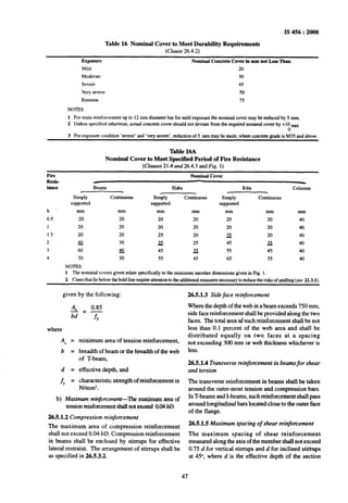IS 456 : 2000
Table 16 Nominal Cover to Meet Durability Requirements
(Clause 26.4.2)
Exposure Nominal Concrete Cover in mm not Less Than
Mild 20
Moderate 30
Severe 45
Very severe 50
Extreme 75
NOTES
1 For main reinforcement up to 12 mm diameter bar for mild exposure the nominal cover may be reduced by 5 mm.
2 Unless specified otherwise, actual concrete cover should not deviate from the required nominal cover by +I0 mm
0
3 For exposure condition ‘severe’ and ‘very severe’, reduction of 5 mm may be made, where cpncrete grade is M35 and above.
Table 16A
Nominal Cover to Meet Specified Period of Fire Resistance
(Clauses 21.4-and 26.4.3 and Fig. 1)
Fire Nominal Cover
ReSiS-
tance Beams Slabs Ribs Columns
Simply Continuous Simply Continuous Simply Continuous
supported supported supported
h mm mm mm mm mm mm mm
0.5 20 20 20 20 20 20 40
1 20 20 20 20 20 20 40
1.5 20 20 25 20 3 20 40
2 40 30 P 25 45 ;tz 40
3 60 40 45 X 55 *5 40
4 70 50 55 45 65 55 40
NOTES
1 The nominal covers given relate specifically to the minimum member dimensions given in Fig. 1.
2 Cases that lie below the bold line require attention to the additional measures necessary to reduce the risks of spalling (see 213.1).
given by the following:
A, 0.85
bd=fy
where
AS =
b =
d =
f, =
minimum area of tension reinforcement,
breadth of beam or the breadth of the web
of T-beam,
effective depth, and
characteristic strength of reinforcement in
N/mmz.
b) Maximum reinfonzement-lhe maximum area of
tensionreinforcementshalInotexceed 0.04bD.
26.5.1.2 Compression reinforcement
The maximum area of compression reinforcement
shall not exceed 0.04 bD. Compression reinforcement
in beams shall be enclosed by stirrups for effective
lateral restraint. The arrangement of stirrups shall be
as specified in 26.5.3.2.
26.5.1.3 Side face reinforcement
Where the depth of the web in a beam exceeds 750 mm,
side face reinforcement shallbe provided along the two
faces. The total area ofsuch reinforcement shall be not
less than 0.1 percent of the web area and shall be
distributed equally on two faces at a spacing
not exceeding 300 mm or web thickness whichever is
less.
26.5.1.4 Transverse reinforcement in beams for shear
and torsion
The transverse reinforcement in beams shall be taken
around the outer-most tension and compression bars.
In T-beams and I-beams, such reinforcement shall pass
around longitudinal bars located close to the outer face
of the flange.
26.5.1.5 Maximum spacing of shear reinfomement
The maximum spacing of shear reinforcement
measured alongthe axis of the member shall not exceed
0.75 d for vertical stirrups and d for inclined sti?rups
at 45”, where d is the effective depth of the section
47
 