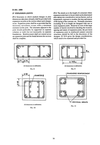 IS 456 : 2000
27 EXPANSION JOINTS
27.1 Structures in which marked changes in plan
dimensions take~place abruptly shall be provided with
expansion on joints at the section where such changes
occur. Expansion joints shall be so provided that the
necessary movement occurs with a minimum
resistance at the joint. The structures adjacent to the
joint should preferably be supported on separate
columns or walls but not necessarily on separate
foundations. Reinforcement shall not extend across
an expansion joint and the break between the sections
shall be complete.
All dimensions in millimetres.
FIG. ~8
b-1 /DIAMETER (I
All dimensions in millimetms.
FIG. 10
27.2 The details as to the length of a structure where
expansion joints have to be provided can be determined
after taking into consideration various factors, such as
temperature, exposure to weather, the time and season
of the laying of the concrete, etc. Normally structures
exceeding 45 m in length are designed with one nor
more expansion joints. However in view of the large
number of factors involved in deciding the location,
spacing and nature of expansion joints, the provision
of expansion joint in reinforced cement concrete
structures should be left to the discretion of the
designer. IS 3414 gives the design considerations,
which need to be examined and provided for.
All dimensions in millimetres.
FIG. 9
TTRANSVERSE REINFORCEMENT
 I
u INDIVIDUAL GROUPS
FIG. 11
50
 