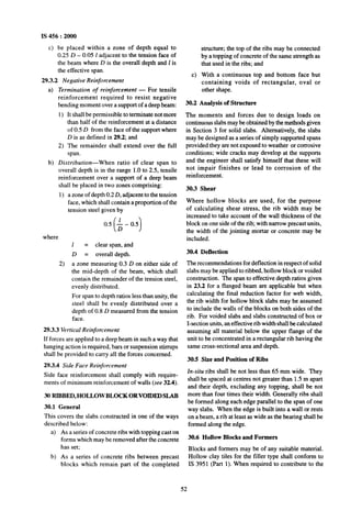 IS 456 : 2000
c) be placed within a zone of depth equal to
0.25 D - 0~05 1adjacent to the tension face of
the beam where D is the overall depth and 1is
the effective span.
29.3.2 Negative Reinforcement
4
b)
Termination of reinforcement - For tensile
reinforcement required to resist negative
bending moment over~a support of a deep beam:
1)
2)
It shall be permissible to terminate not more
than half of the reinforcement at a distance
of 0.5 D from the face of the support where
D is as defined in 29.2; and
The remainder shall extend over the full
span.
Distribution-When ratio of clear span to
overall depth is in the range 1.0 to 2.5, tensile
reinforcement over a support of a deep beam
shall be placed in two zones comprising:
1) a zone of depth 0.2 D, adjacent to the tension
face, which shall contain a proportion of the
tension steel given by
0.5 ; - 0.5
( 1where
1 = clear span, and
D = overall depth.
2) a zone measuring 0.3 D on either side of
the mid-depth of the beam, which shall
contain the remainder of the tension steel,
evenly distributed.
For span to depth ratios less than unity, the
steel shall be evenly distributed over a
depth of 0.8 D measured from the tension
face.
29.3.3 Vertical Reinforcement
If forces are applied to a deep beam in such a way that
hanging action is required, bars or suspension stirrups
shall be provided to carry all the forces concerned.
29.3.4 Side Face Reinforcement
Side face reinforcement shall comply with require-
ments of minimum reinforcement of walls (see 32.4).
30 RIBBED, HOLLOW BLOCK ORVOIDED SLAB
30.1 General
This covers the slabs constructed in one of the ways
described below:
a) As a series of concrete ribs with topping cast on
forms which may be removed after the concrete
has set;
~b) As a series of concrete ribs between precast
blocks which remain part of the completed
c)
structure; the top of the ribs may be connected
by a topping of concrete of the same strength as
that used in the ribs; and
With a continuous top and bottom face but
containing voids of rectangular, oval or
other shape.
30.2 Analysis of Structure
The moments and forces due to design loads on
continuous slabs may he obtained by the methods given
in Section 3 for solid slabs. Alternatively, the slabs
may be designed as a series of simply supported spans
provided they are not exposed to weather or corrosive
conditions; wide cracks may develop at the supports
and the engineer shall satisfy himself that these will
not impair finishes or lead to corrosion of the
reinforcement.
30.3 Shear
Where hollow blocks are used, for the purpose
of calculating shear stress, the rib width may be
increased to take account of the wall thickness of the
block on one side of the rib; with narrow precast units,
the width of the jointing mortar or concrete may be
included.
30.4 Deflection
The recommendations for deflection in respect of solid
slabs may be applied to ribbed, hollow block or voided
construction. The span to effective depth ratios given
in 23.2 for a flanged beam are applicable but when
calculating the final reduction factor for web width,
the rib width for hollow block slabs may be assumed
to include the walls of the blocks on both sides of the
rib. For voided slabs and slabs constructed of box or
I-section units, an effective rib widthshall be calculated
assuming all material below the upper flange of the
unit to be concentrated in a rectangular rib having the
same cross-sectional area and depth.
30.5 Size and Position of Ribs
In-situ ribs shall be not less~than 65 mm wide. They
shall be spaced at centres not greater than 1.5 m apart
and their depth, excluding any topping, shall be not
more than four times their width. Generally ribs shall
be formed along each edge parallel to the spanof one
way slabs. When the edge is built into a wall or rests
on a beam, a rib at least as wide as~the bearing shall be
formed along the edge.
30.6 Hollow Blocks and Formers
Blocks and formers may be of any suitable material.
Hollow clay tiles for the filler~type shall conform to
IS 3951 (Part 1). When required to contribute to the
52
 