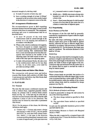 .
structural strength of a slab they shall:
a) be~madeof concrete or burnt clay; and
b) have a crushing strength of at least 14 N/mm*
measured on the net section when axially loaded
in the direction of compressive stress in the slab.
30.7 Arrangement of Reinforcement
The recommendations given in 26.3 regarding
maximum distance between bars apply to areas of solid
concrete in this form of construction. The curtailment,
anchorage and cover to reinforcement shall be as
described below:
4
b)
c)
At least 50 percent of the total main
reinforcement shall be carried through at the
bottom on to the bearing and anchored in
accordance with 26.2.3.3.
Where a slab, which is continuous over supports,
has been designed as simply supported,
reinforcement shall be provided over the support
to control cracking. This reinforcement shall
have a cross-sectional area of not less than one-
quarter that required in the middle of the
adjoining spans and shall extend at least one-
tenth of the clear span into adjoining spans.
In slabs with permanent blocks, the side cover
to the reinforcement shall not be less than
10 mm. In all other cases, cover shall be
provided according to 26.4.
30.8 Precasts Joists and Hollow Filler Blocks
The construction with precast joists and hollow
concrete filler blocks shall conform to IS 6061 (Part
1) and precast joist and hollow clay filler blocks shall
conform to IS 6061 (Part 2).
31 FLAT SLABS
-31.1 General
The term flat slab means a reinforced concrete slab
with or without drops, supported generally without
beams, by columns with or without flared column
heads (see Fig. 12). A flat slab~may be solid slab or
may have recesses formed on the soffit so that the soflit
comprises a series of ribs in two directions. The
recesses may be formed~by removable or permanent
filler blocks.
31.1.1 For the purpose of this clause, the following
definitions shall apply:
a) Column strip -Column strip means a design
strip having a width of 0.25 I,, but not greater
than 0.25 1,on each side of the column centre-
line, where I, is the span in the direction
moments are being determined, measured centre
to centre of supports and 1,is the-spantransverse
b)
to 1,,measured centre to centre of supports.
Middlestrip -Middle strip means a design strip
bounded on each of its opposite sides by the
column strip.
cl Panel-Panel means that part of a slab bounded
on-each of its four sides by the centre-line of a
column or centre-lines of adjacent-spans.
31.2 Proportioning
31.2.1 Thickness of Flat Slab
IS 456 : 2000
The thickness of the flat slab shall be generally
controlled by considerations of span to effective depth
ratios given in 23.2.
For slabs with drops conforming to 31.2.2, span to
effective depth ratios given in 23.2 shall be applied
directly; otherwise the span to effective depth ratios
obtained in accordance with provisions in 23.2 shall
be multiplied by 0.9. For this purpose, the longer span
shall be considered. The minimum thickness of slab
shall be 125 mm.
31.2.2 Drop
The drops when provided shall be rectangular in plan,
and have a length in each direction not less than one-
third of the panel length in that direction. For exterior
panels, the width of drops at right angles to the non-
continuous edge and measured from the centre-line of
the columns shall be equal to one-half the width of
drop for interior panels.
31.2.3 Column Heads
Where column heads are provided, that portion of a
column head which lies within the largest right circular
cone or pyramid that has a vertex angle of 90”and can
be included entirely within the outlines of the column
and the column head, shall be considered for design
purposes (see Fig.12).
31.3 Determination of Bending Moment
31.3.1.Methods of Analysis and Design
It shall be permissible to design the slab system by
one of the following methods:
a) The direct design method as specified in 31.4,
and
b) The equivalent frame method as specified
in 31.5.
In each case the applicable limitations given in 31.4
and 31.5 shall be met.
31.3.2 Bending Moments in Panels with Marginal
Beams or Walls
Where the slab is supported by a marginal beam with
a depth greater than 1.5times the thickness of the slab,
or by a wall, then:
53
 